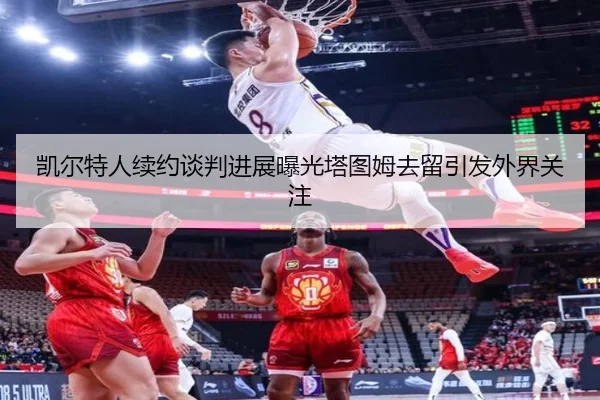 凯尔特人续约谈判进展曝光塔图姆去留引发外界关注